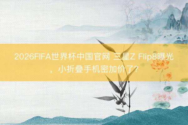 2026FIFA世界杯中国官网 三星Z Flip8曝光，小折叠手机密加价了？