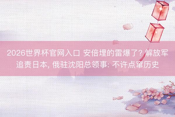 2026世界杯官网入口 安倍埋的雷爆了? 解放军追责日本， 俄驻沈阳总领事: 不许点窜历史