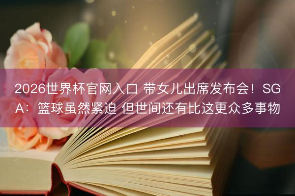 2026世界杯官网入口 带女儿出席发布会！SGA：篮球虽然紧迫 但世间还有比这更众多事物