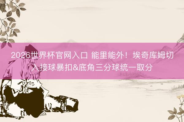 2026世界杯官网入口 能里能外！埃奇库姆切入接球暴扣&底角三分球统一取分