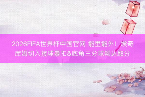 2026FIFA世界杯中国官网 能里能外！埃奇库姆切入接球暴扣&底角三分球畅达取分