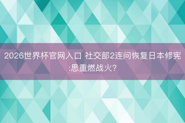 2026世界杯官网入口 社交部2连问恢复日本修宪:思重燃战火?