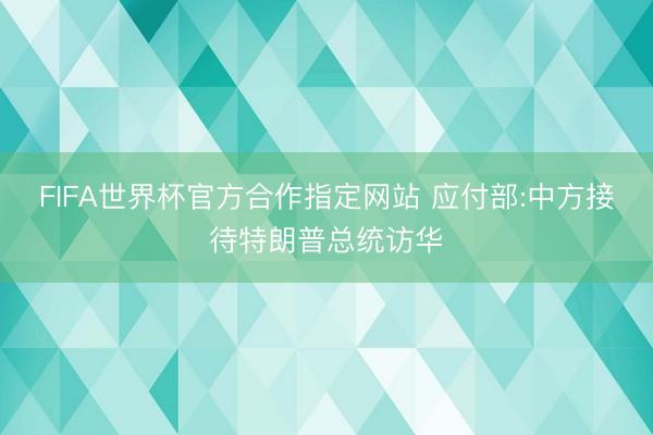FIFA世界杯官方合作指定网站 应付部:中方接待特朗普总统访华