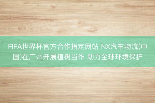 FIFA世界杯官方合作指定网站 NX汽车物流(中国)在广州开展植树当作 助力全球环境保护