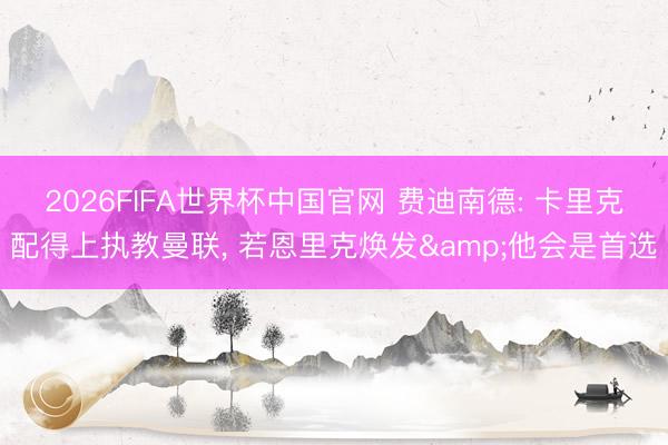 2026FIFA世界杯中国官网 费迪南德: 卡里克配得上执教曼联， 若恩里克焕发&他会是首选