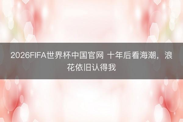 2026FIFA世界杯中国官网 十年后看海潮，浪花依旧认得我