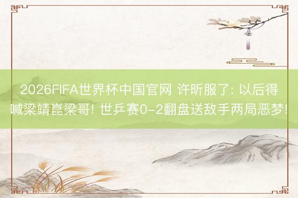 2026FIFA世界杯中国官网 许昕服了: 以后得喊梁靖崑梁哥! 世乒赛0-2翻盘送敌手两局恶梦!