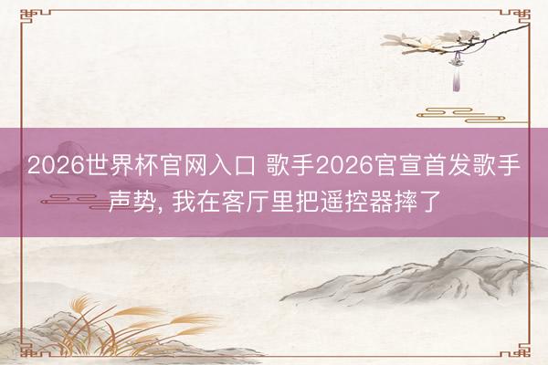 2026世界杯官网入口 歌手2026官宣首发歌手声势， 我在客厅里把遥控器摔了