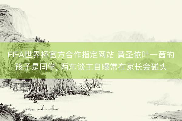FIFA世界杯官方合作指定网站 黄圣依叶一茜的孩子是同学， 两东谈主自曝常在家长会碰头