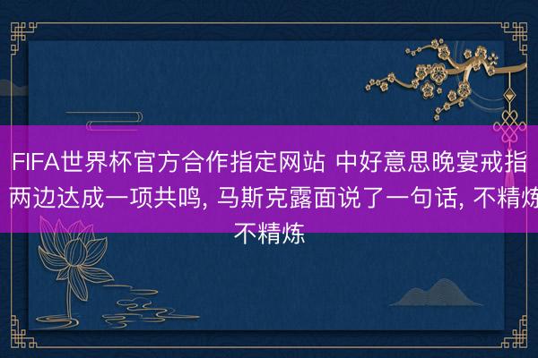 FIFA世界杯官方合作指定网站 中好意思晚宴戒指， 两边达成一项共鸣， 马斯克露面说了一句话， 不精炼