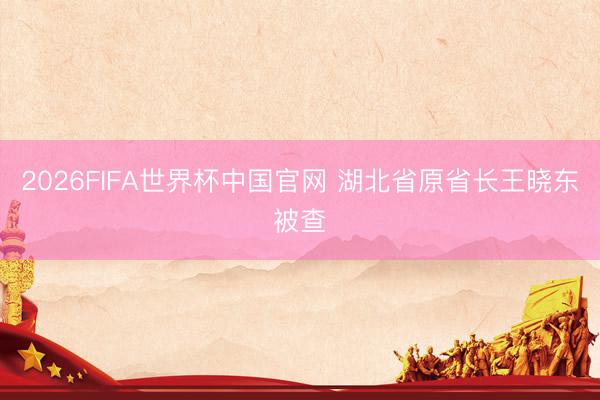 2026FIFA世界杯中国官网 湖北省原省长王晓东被查