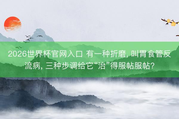 2026世界杯官网入口 有一种折磨， 叫胃食管反流病， 三种步调给它“治”得服帖服帖?