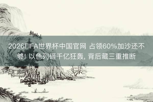 2026FIFA世界杯中国官网 占领60%加沙还不够! 以色列砸千亿狂轰， 背后藏三重推断