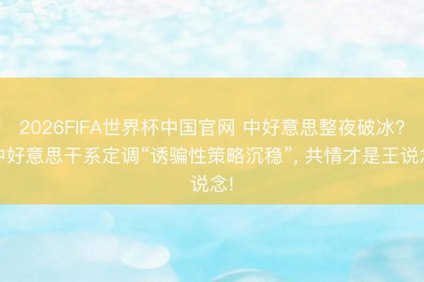 2026FIFA世界杯中国官网 中好意思整夜破冰? 中好意思干系定调“诱骗性策略沉稳”， 共情才是王说念!