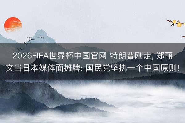 2026FIFA世界杯中国官网 特朗普刚走， 郑丽文当日本媒体面摊牌: 国民党坚执一个中国原则!
