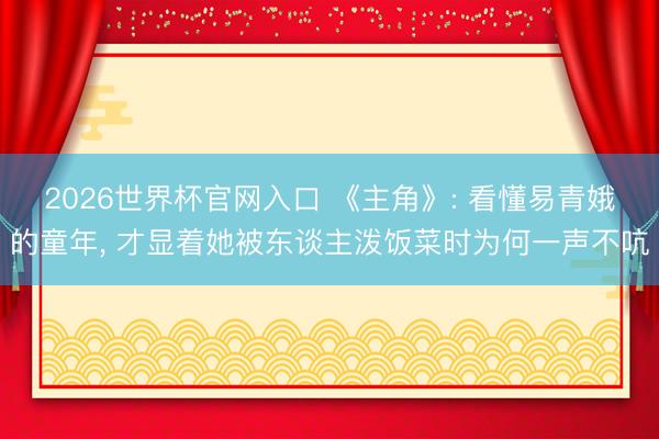 2026世界杯官网入口 《主角》: 看懂易青娥的童年， 才显着她被东谈主泼饭菜时为何一声不吭