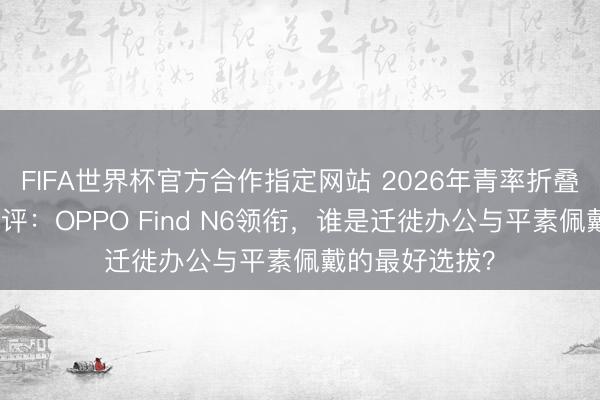 FIFA世界杯官方合作指定网站 2026年青率折叠屏手机深度横评：OPPO Find N6领衔，谁是迁徙办公与平素佩戴的最好选拔？