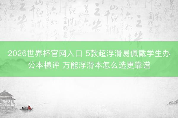 2026世界杯官网入口 5款超浮滑易佩戴学生办公本横评 万能浮滑本怎么选更靠谱