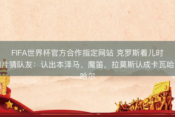 FIFA世界杯官方合作指定网站 克罗斯看儿时相片猜队友：认出本泽马、魔笛，拉莫斯认成卡瓦哈尔