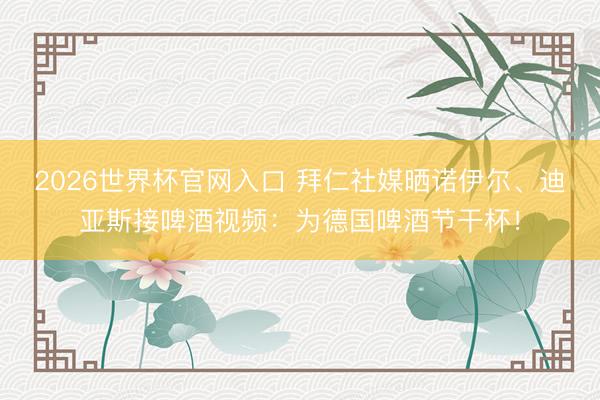 2026世界杯官网入口 拜仁社媒晒诺伊尔、迪亚斯接啤酒视频：为德国啤酒节干杯！