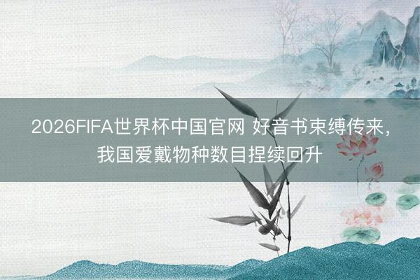 2026FIFA世界杯中国官网 好音书束缚传来，我国爱戴物种数目捏续回升