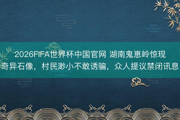 2026FIFA世界杯中国官网 湖南鬼崽岭惊现奇异石像，村民渺小不敢诱骗，众人提议禁闭讯息