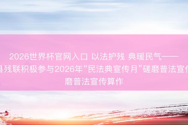 2026世界杯官网入口 以法护残 典暖民气——陆良县残联积极参与2026年“民法典宣传月”磋磨普法宣传算作