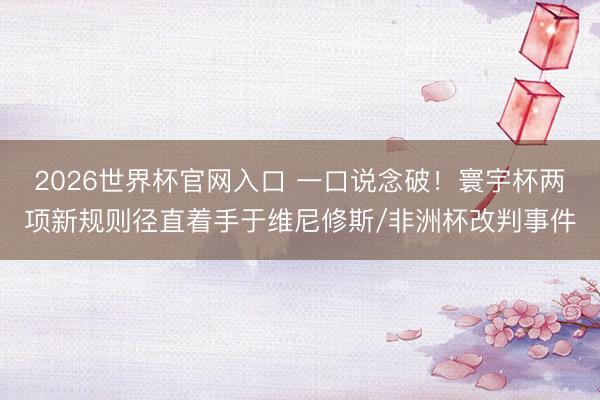 2026世界杯官网入口 一口说念破！寰宇杯两项新规则径直着手于维尼修斯/非洲杯改判事件
