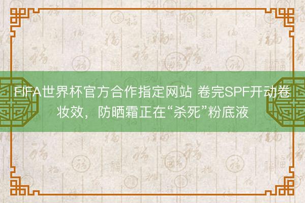 FIFA世界杯官方合作指定网站 卷完SPF开动卷妆效,防晒霜正在“杀死”粉底液