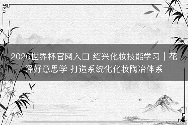2026世界杯官网入口 绍兴化妆技能学习｜花泽好意思学 打造系统化化妆陶冶体系