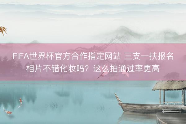 FIFA世界杯官方合作指定网站 三支一扶报名相片不错化妆吗?这么拍通过率更高