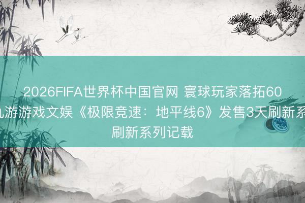 2026FIFA世界杯中国官网 寰球玩家落拓600万！九游游戏文娱《极限竞速：地平线6》发售3天刷新系列记载