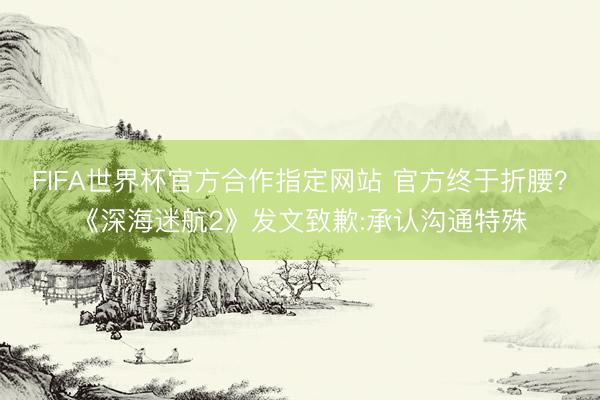 FIFA世界杯官方合作指定网站 官方终于折腰？《深海迷航2》发文致歉:承认沟通特殊