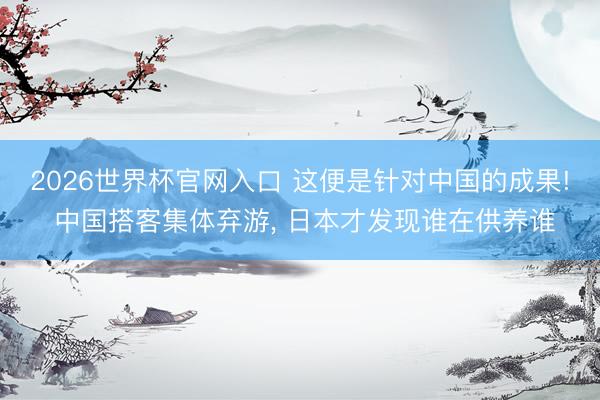 2026世界杯官网入口 这便是针对中国的成果! 中国搭客集体弃游， 日本才发现谁在供养谁