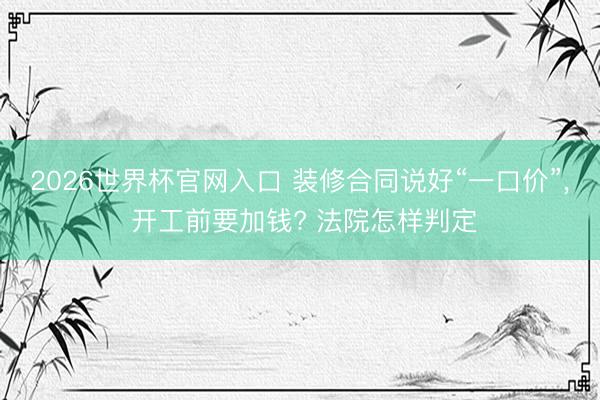 2026世界杯官网入口 装修合同说好“一口价”， 开工前要加钱? 法院怎样判定