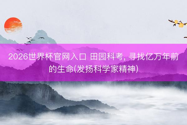 2026世界杯官网入口 田园科考， 寻找亿万年前的生命(发扬科学家精神)