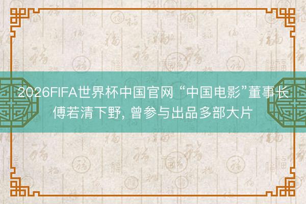 2026FIFA世界杯中国官网 “中国电影”董事长傅若清下野， 曾参与出品多部大片