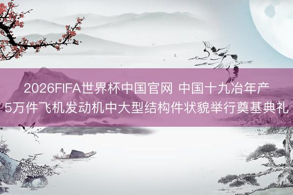 2026FIFA世界杯中国官网 中国十九冶年产5万件飞机发动机中大型结构件状貌举行奠基典礼