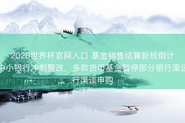 2026世界杯官网入口 基金销售结算新规倒计时！中小银行冲刺整改，多款货币基金暂停部分银行渠谈申购