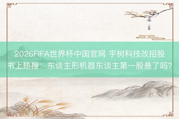 2026FIFA世界杯中国官网 宇树科技改招股书上热搜:东谈主形机器东谈主第一股悬了吗?