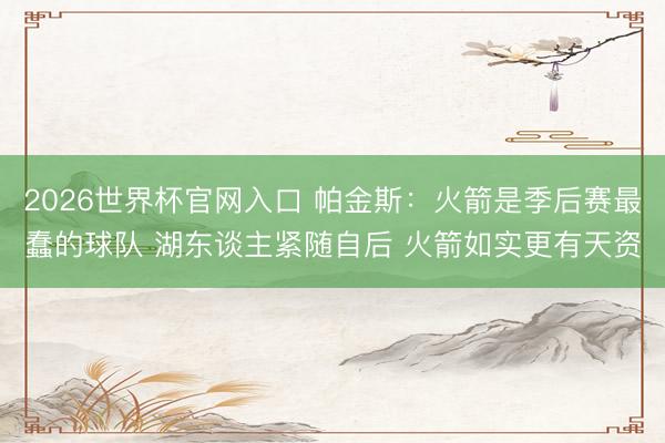 2026世界杯官网入口 帕金斯：火箭是季后赛最蠢的球队 湖东谈主紧随自后 火箭如实更有天资