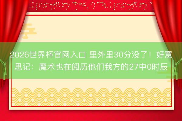 2026世界杯官网入口 里外里30分没了!好意思记:魔术也在阅历他们我方的27中0时辰