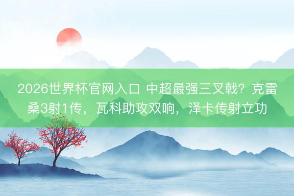 2026世界杯官网入口 中超最强三叉戟？克雷桑3射1传，瓦科助攻双响，泽卡传射立功