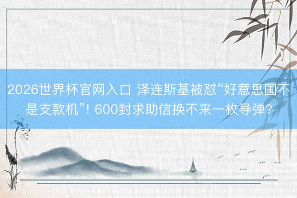 2026世界杯官网入口 泽连斯基被怼“好意思国不是支款机”! 600封求助信换不来一枚导弹?