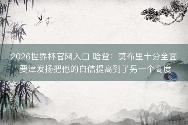 2026世界杯官网入口 哈登：莫布里十分全面 要津发扬把他的自信提高到了另一个高度