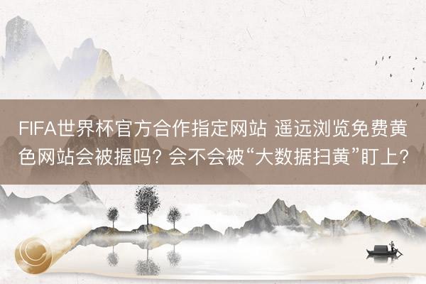 FIFA世界杯官方合作指定网站 遥远浏览免费黄色网站会被握吗? 会不会被“大数据扫黄”盯上?
