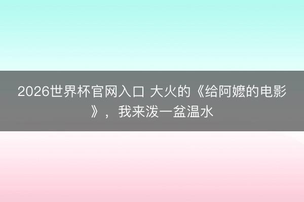 2026世界杯官网入口 大火的《给阿嬷的电影》，我来泼一盆温水