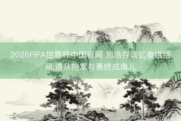 2026FIFA世界杯中国官网 刘浩存谈忆秦娥结局，遵从拖累与善终成角儿