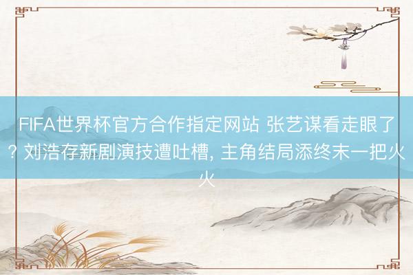 FIFA世界杯官方合作指定网站 张艺谋看走眼了? 刘浩存新剧演技遭吐槽， 主角结局添终末一把火