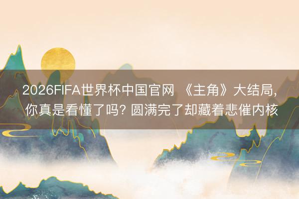 2026FIFA世界杯中国官网 《主角》大结局， 你真是看懂了吗? 圆满完了却藏着悲催内核